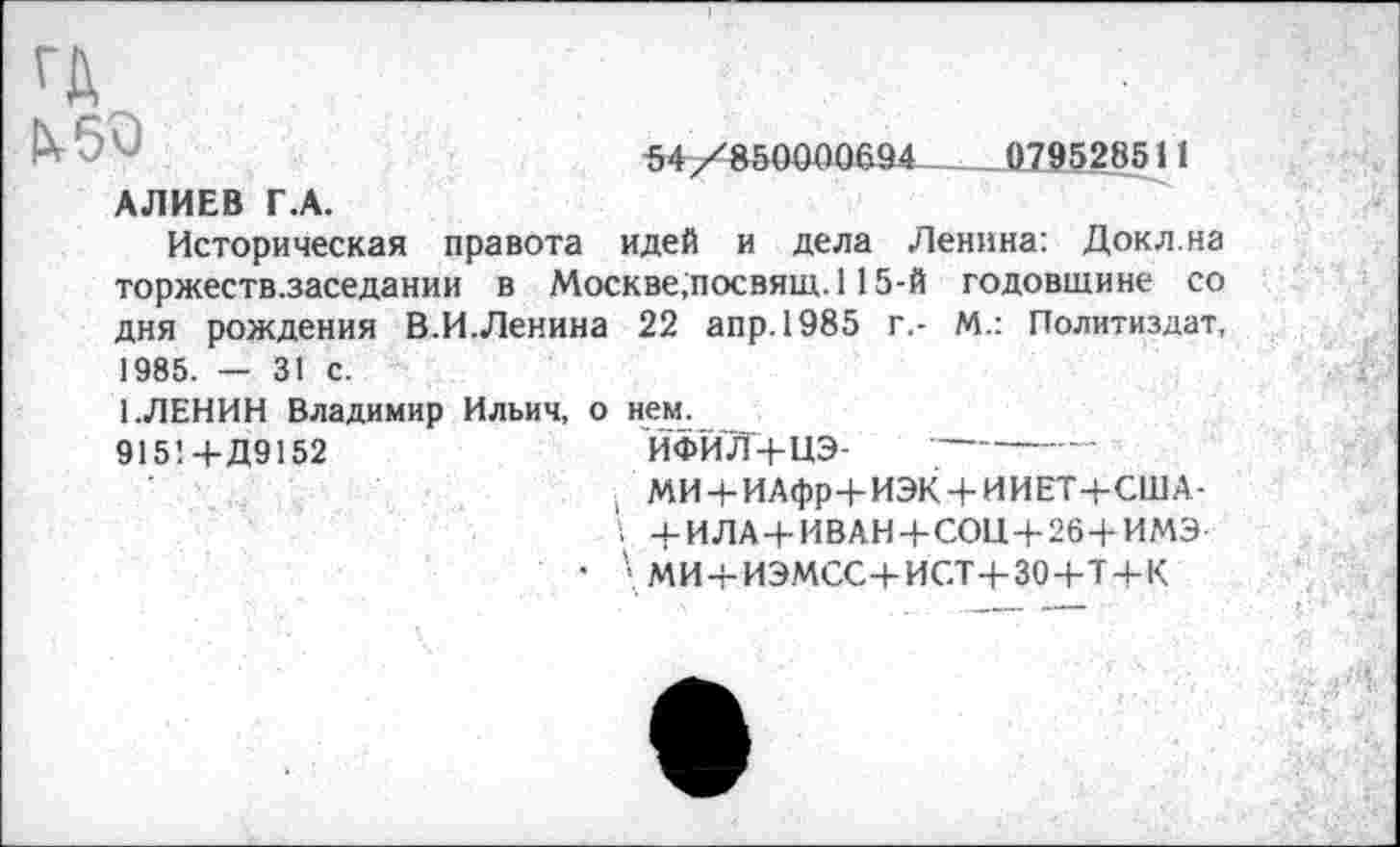 ﻿54/850000694____„079528511
1X50
АЛИЕВ Г.А.
Историческая правота идей и дела Ленина: Докл.на торжеств.заседании в Москве,посвящ. 115-й годовщине со дня рождения В.И.Ленина 22 апр.1985 г.- М.: Политиздат, 1985. — 31 с.
1.ЛЕНИН Владимир Ильич, о нем.
915! +Д9152	ЙФИЛ+иЭ-
; МИ + ИАфр+ИЭК + ИИЕТ-ЬСША-
! -4-ИЛА+ИВАН+СОИ+26+ИМЭ
• ' МИ + ИЭМСС+ИСТ+304-Т + К